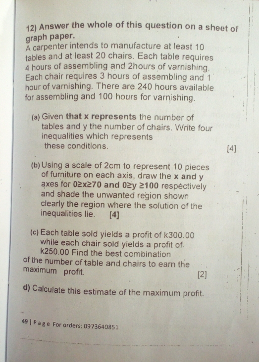 Answer the whole of this question on a sheet of 
graph paper. 
À carpenter intends to manufacture at least 10
tables and at least 20 chairs. Each table requires
4 hours of assembling and 2hours of varnishing. 
Each chair requires 3 hours of assembling and 1
hour of varnishing. There are 240 hours available 
for assembling and 100 hours for varnishing. 
(a) Given that x represents the number of 
tables and y the number of chairs. Write four 
inequalities which represents 
these conditions. [4] 
(b)Using a scale of 2cm to represent 10 pieces 
of furniture on each axis, draw the x and y
axes for 0≥x≥70 and 0≥y ≥100 respectively 
and shade the unwanted region shown 
clearly the region where the solution of the 
inequalities lie. [4] 
(c) Each table sold yields a profit of k300.00
while each chair sold yields a profit of.
k250.00 Find the best combination 
of the number of table and chairs to earn the 
maximum profit. 
[2] 
d) Calculate this estimate of the maximum profit. 
49 | Pa ge For orders: 0973640851 
_