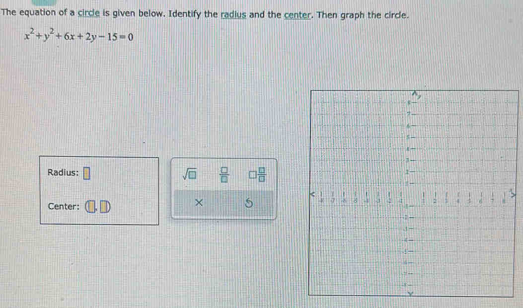 The equation of a circle is given below. Identify the radius and the center. Then graph the circle.
x^2+y^2+6x+2y-15=0
Radius: □ sqrt(□ )  □ /□    □ /□   
Center: 
× 5