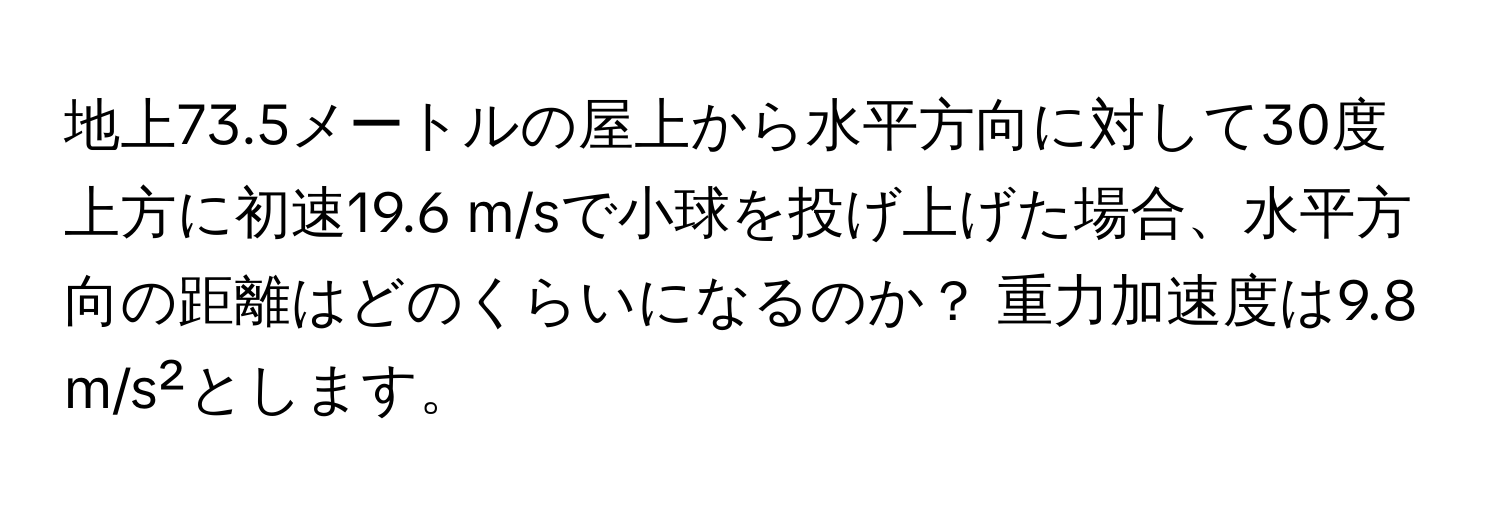 地上73.5メートルの屋上から水平方向に対して30度上方に初速19.6 m/sで小球を投げ上げた場合、水平方向の距離はどのくらいになるのか？ 重力加速度は9.8 m/s²とします。