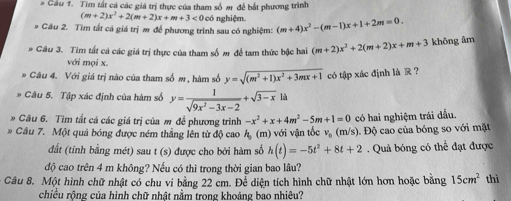 » Cầu 1. Tìm tất cá các giá trị thực của tham số m đề bất phương trình
(m+2)x^2+2(m+2)x+m+3<0</tex> có nghiệm.
» Cầu 2. Tìm tất cả giá trị m để phương trình sau có nghiệm: (m+4)x^2-(m-1)x+1+2m=0.
» Câu 3. Tìm tất cả các giá trị thực của tham số m đề tam thức bậc hai (m+2)x^2+2(m+2)x+m+3 không âm
với mọi x.
* Câu 4. Với giá trị nào của tham số m , hàm số y=sqrt((m^2+1)x^2+3mx+1) có tập xác định là R ?
» Câu 5. Tập xác định của hàm số y= 1/sqrt(9x^2-3x-2) +sqrt(3-x) là
» Câu 6. Tìm tất cả các giá trị của m đề phương trình -x^2+x+4m^2-5m+1=0 có hai nghiệm trái dấu.
Câu 7. Một quả bóng được ném thẳng lên từ độ cao h_0(m) với vận tốc v_0(m/s). Độ cao của bóng so với mặt
đất (tính bằng mét) sau t (s) được cho bởi hàm số h(t)=-5t^2+8t+2. Quả bóng có thể đạt được
độ cao trên 4 m không? Nếu có thì trong thời gian bao lâu?
Câu 8. Một hình chữ nhật có chu vi bằng 22 cm. Để diện tích hình chữ nhật lớn hơn hoặc bằng 15cm^2 thì
chiều rộng của hình chữ nhật nằm trong khoảng bao nhiêu?