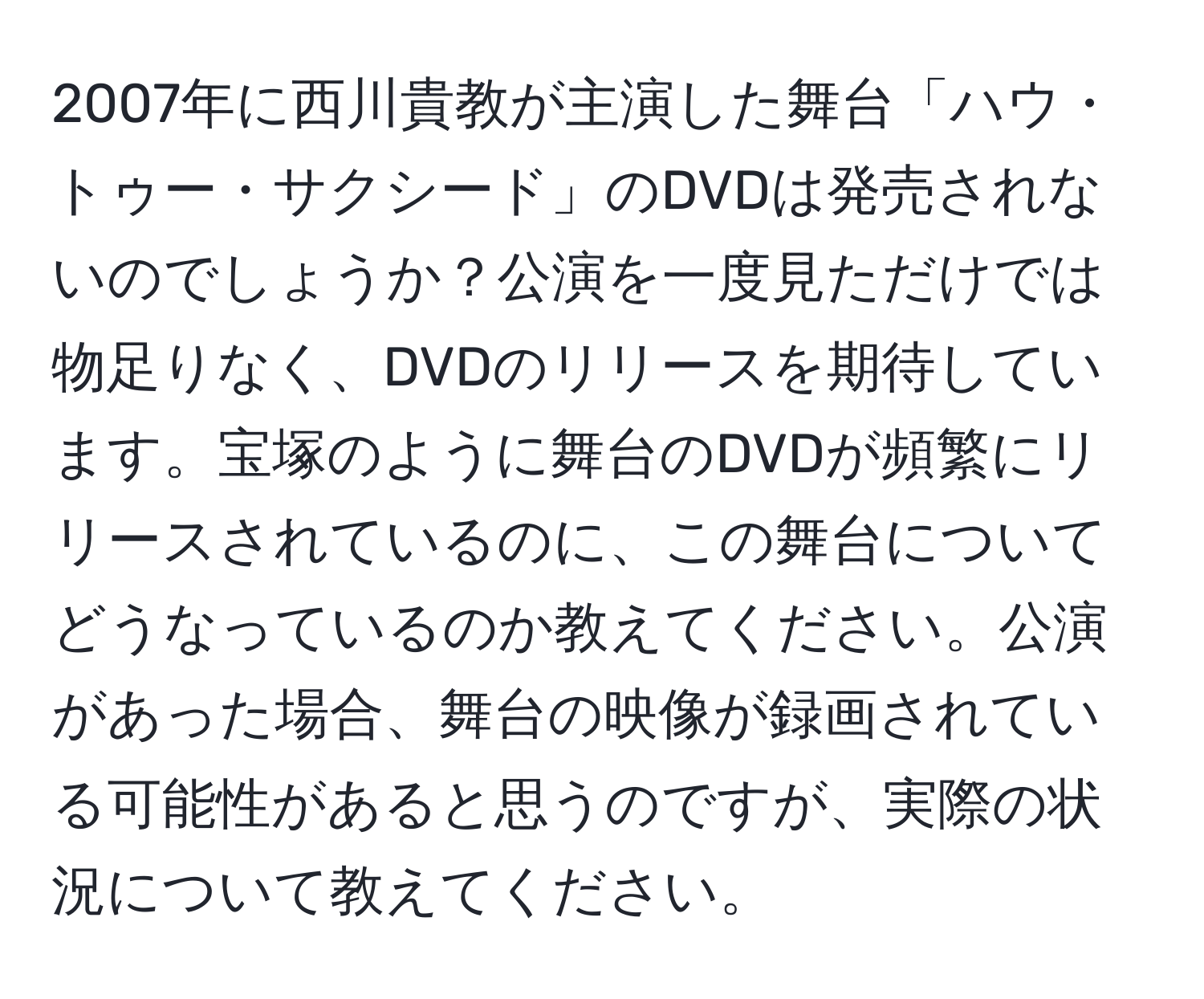 2007年に西川貴教が主演した舞台「ハウ・トゥー・サクシード」のDVDは発売されないのでしょうか？公演を一度見ただけでは物足りなく、DVDのリリースを期待しています。宝塚のように舞台のDVDが頻繁にリリースされているのに、この舞台についてどうなっているのか教えてください。公演があった場合、舞台の映像が録画されている可能性があると思うのですが、実際の状況について教えてください。