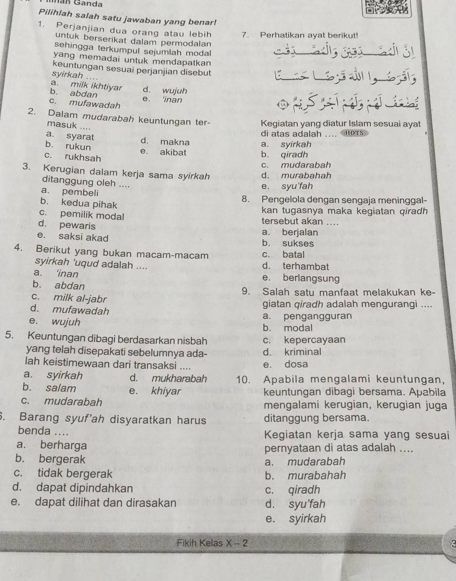 Mán Ganda
Pilihlah salah satu jawaban yang benar!
1. Perjanjian dua orang atau lebih 7. Perhatikan ayat berikut! á  ó
untuk berserikat dalam permodalan
sehingga terkumpul sejumlah modal
yang memadai untuk mendapatkan 
keuntungan sesuai perjanjian disebut
syirkah ...
a. milk ikhtiyar d. wujuh
b. abdan
e. ‘inan
c. mufawadah
P
2. Dalam mudarabah keuntungan ter- Kegiatan yang diatur Islam sesuai ayat
masuk ....
di atas adalah .... HoTs
a. syarat d. makna
a. syirkah
b. rukun e. akibat b. qiradh
c. rukhsah
c. mudarabah
3. Kerugian dalam kerja sama syirkah d. murabahah
ditanggung oleh ....
e. syu'fah
a. pembeli
8. Pengelola dengan sengaja meninggal-
b. kedua pihak
kan tugasnya maka kegiatan qiradh
c. pemilik modal tersebut akan ....
d. pewaris
a. berjalan
e. saksi akad b. sukses
4. Berikut yang bukan macam-macam c. batal
syirkah ‘uqud adalah .... d. terhambat
a. ‘inan e. berlangsung
b. abdan
9. Salah satu manfaat melakukan ke-
c. milk al-jabr
giatan qiradh adalah mengurangi ....
d. mufawadah
a. pengangguran
e. wujuh b. modal
5. Keuntungan dibagi berdasarkan nisbah c. kepercayaan
yang telah disepakati sebelumnya ada- d. kriminal
lah keistimewaan dari transaksi .... e. dosa
a. syirkah d. mukharabah 10. Apabila mengalami keuntungan,
b. salam e. khiyar keuntungan dibagi bersama. Apabila
c. mudarabah mengalami kerugian, kerugian juga
6. Barang syuf'ah disyaratkan harus ditanggung bersama.
benda .... Kegiatan kerja sama yang sesuai
a. berharga pernyataan di atas adalah ....
b. bergerak
a. mudarabah
c. tidak bergerak b. murabahah
d. dapat dipindahkan c. qiradh
e. dapat dilihat dan dirasakan d. syu'fah
e. syirkah
Fikih Kelas X-2 3