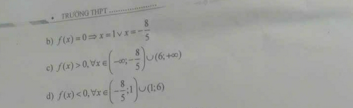 TRÜỚNG THPT 
_ 
_ 
_ 
_ 
b) f(x)=0Rightarrow x=1^* x=- 8/5 
c) f(x)>0, forall x∈ (-∈fty ;- 8/5 )∪ (6;+∈fty )
d) f(x)<0</tex>, forall x∈ (- 8/5 ;1)∪ (1;6)