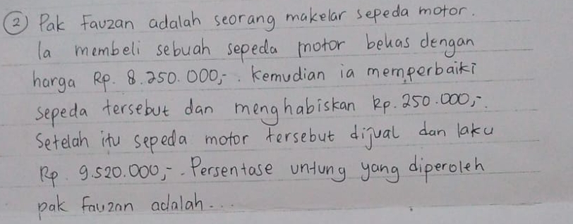 ② Pak Fauzan adalah seorang makelar sepeda motor. 
la membeli sebuah sepeda motor behas dengan 
harga Rp. 8. 250. 000, kemudian ia memperbaik? 
sepeda tersebut dan menghabiskan kp. 250. 000; 
Setelan itu sepeda motor Fersebut dijual dan laku
Rp 9,. 520. 000, Persentase untung yang diperoleh 
pak fauzan adalah. . .