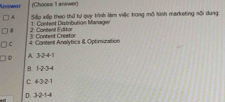 Luswur (Choose 1 answer)
A Sốp xếp theo thứ tự quy trình làm việc trong mô hình marketing nội dung:
& 2: Cantent Editor 1. Content Distribution Managen
C 4: Content Anslytics & Optimization 3: Content Creator
D A. 3·24 -1
B. 1 -2 -3 -4
C. 4 -3 ·2 -1
D. 3 -2 -1 -4
_