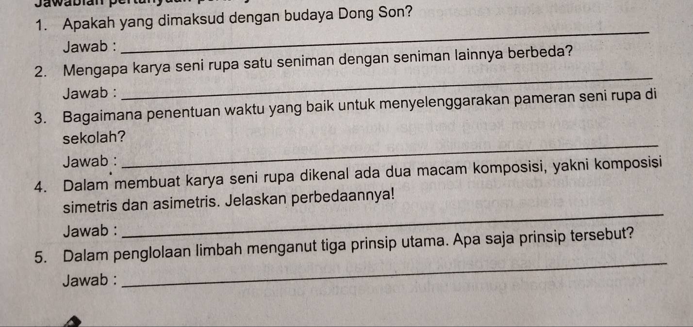 Jawabian pé 
1. Apakah yang dimaksud dengan budaya Dong Son? 
Jawab : 
_ 
2. Mengapa karya seni rupa satu seniman dengan seniman lainnya berbeda? 
Jawab : 
_ 
3. Bagaimana penentuan waktu yang baik untuk menyelenggarakan pameran seni rupa di 
sekolah? 
Jawab : 
_ 
4. Dalam membuat karya seni rupa dikenal ada dua macam komposisi, yakni komposisi 
_ 
simetris dan asimetris. Jelaskan perbedaannya! 
Jawab : 
5. Dalam penglolaan limbah menganut tiga prinsip utama. Apa saja prinsip tersebut? 
Jawab : 
_