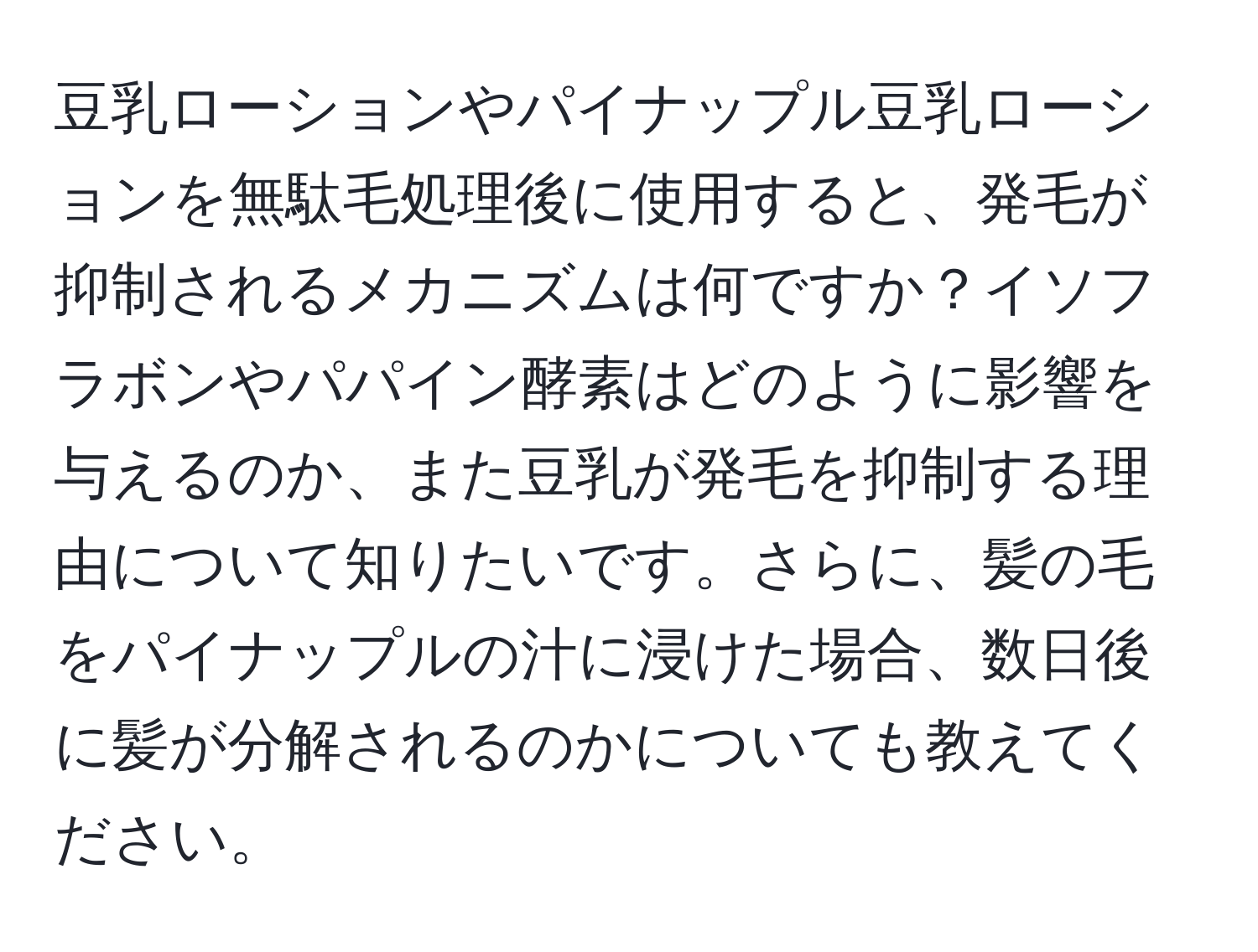 豆乳ローションやパイナップル豆乳ローションを無駄毛処理後に使用すると、発毛が抑制されるメカニズムは何ですか？イソフラボンやパパイン酵素はどのように影響を与えるのか、また豆乳が発毛を抑制する理由について知りたいです。さらに、髪の毛をパイナップルの汁に浸けた場合、数日後に髪が分解されるのかについても教えてください。