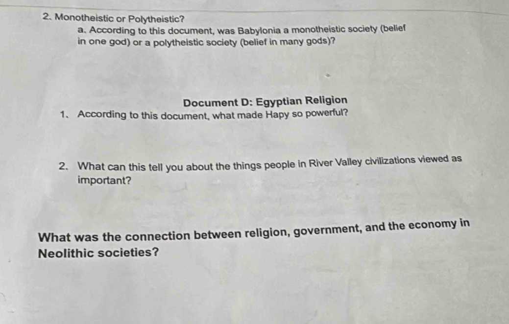 Monotheistic or Polytheistic? 
a. According to this document, was Babylonia a monotheistic society (belief 
in one god) or a polytheistic society (belief in many gods)? 
Document D: Egyptian Religion 
1. According to this document, what made Hapy so powerful? 
2. What can this tell you about the things people in River Valley civilizations viewed as 
important? 
What was the connection between religion, government, and the economy in 
Neolithic societies?