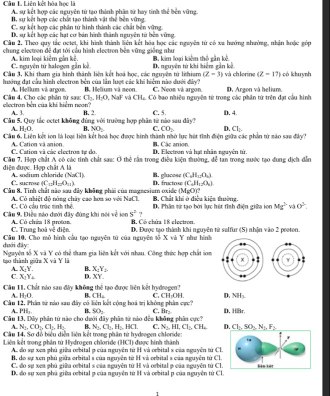 Liên kết hóa học là
A. sự kết hợp các nguyên tử tạo thành phân tử hay tinh thể bền vững.
B. sự kết hợp các chất tạo thành vật thể bền vững.
C. sự kết hợp các phân tử hình thành các chất bền vững.
D. sự kết hợp các hạt cơ bản hình thành nguyên tử bền vững.
Câu 2. Theo quy tắc octet, khi hình thành liên kết hóa học các nguyên tử có xu hướng nhường, nhận hoặc góp
chung electron đề đạt tới cấu hình electron bền vững giống như
A. kim loại kiểm gần kể. B. kim loại kiểm thổ gần kề.
C. nguyên tử halogen gần kề. D. nguyên tử khí hiểm gần kể.
Câu 3. Khi tham gia hình thành liên kết hoá học, các nguyên tử lithium (Z=3) và chlorine (Z=17) có khuynh
hướng đạt cầu hình electron bền của lần lượt các khí hiểm nào dưới đây?
A. Hellum và argon. B. Helium và neon. C. Neon và argon. D. Argon và helium.
Câu 4. Cho các phân tử sau: Cl_2,H_2O , NaF và CH_4. Có bao nhiêu nguyên tử trong các phân tử trên đạt cấu hình
electron bền của khí hiểm neon?
A. 3. B. 2. C. 5. D. 4.
Câu 5. Quy tắc octet không đúng với trường hợp phân tử nào sau đây?
A. H_2O. B. NO_2. C. CO_2. D. Cl_2.
Câu 6. Liên kết ion là loại liên kết hoá học được hình thành nhờ lực hút tĩnh điện giữa các phần tử nào sau đây?
A. Cation và anion. B. Các anion.
C. Cation và các electron tự do. D. Electron và hạt nhân nguyên tử.
Câu 7. Hợp chất A có các tính chất sau: Ở thể rắn trong điều kiện thường, dể tan trong nước tạo dung dịch dẫn
điện được. Hợp chất A là
A. sodium chloride (NaCl). B. glucose (C_6H_12O_6).
C. sucrose (C_12H_22O_11). D. fructose (C_6H_12O_6).
Câu 8. Tính chất nào sau đây không phải của magnesium oxide (MgO)
A. Có nhiệt độ nóng chảy cao hơn so với NaC B. Chất khí ở điều kiện thường.
C. Có cầu trúc tinh thể. D. Phân tử tạo bởi lực hút tĩnh điện giữa ion Mg^(2-) và O^(2-).
Câu 9. Điều nào dưới đây đúng khi nói về ion S^(2-) ?
A. Có chứa 18 proton B. Có chứa 18 electron
C. Trung hoà về điện. D. Được tạo thành khi nguyên tử sulfur (S) nhận vào 2 proton.
Câu 10. Cho mô hình cầu tạo nguyên tử của nguyên tổ X và Y như hình
dưới đây:
Nguyên tố X và Y có thể tham gia liên kết với nhau. Công thức hợp chất ion
tạo thành giữa X và Y là 
A. X_2Y. B. X_2Y_2.
C. X_2Y_4. D. XY.
Câu 11. Chất nào sau đây không thể tạo được liên kết hydrogen?
A. H_2O. B. CH_4. C. CH_3OH. D. NH_3.
Câu 12. Phân tử nào sau đây có liên kết cộng hoá trị không phân cực?
A. PH_3. B. SO_2. C. Br_2. D. HBr.
Câu 13. Dãy phân tử nào cho dưới đây phân tử nào đều không phân cực?
A. N_2,CO_2,Cl_2,H_2. B. N_2,Cl_2,H_2 ICL C. N_2,HI,Cl_2,CH_4. D. Cl_2,SO_2,N_2,F_2.
Câu 14. Sơ đồ biểu diễn liên kết trong phân tử hydrogen chloride:
Liên kết trong phân tử Hydrogen chloride (HCl) được hình thành
A. do sự xen phủ giữa orbital p của nguyên tử H và orbital s của nguyên tứ Cl
B. do sự xen phủ giữa orbital s của nguyên tử H và orbital s của nguyên tử Cl
C. do sự xen phủ giữa orbital s của nguyên tử H và orbital p của nguyên tứ Cl
D. do sự xen phủ giữa orbital p của nguyên tử H và orbital p của nguyên tử Cl.
1