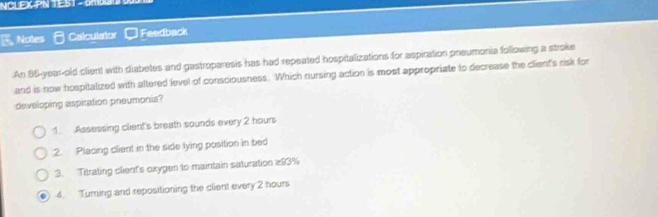 NCLEX-PN TEST - 0MD
Notes Calculator Feedback
An 86-year-old client with diabetes and gastroparesis has had repeated hospitalizations for aspiration pneumonia following a stroke
and is now hospitalized with altered level of consciousness. Which nursing action is most appropriate to decrease the client's risk for
developing aspiration pneumonia?
1. Assessing client's breath sounds every 2 hours
2. Placing client in the side lying position in bed
3. Titrating client's oxygen to maintain saturation ≥93%
4. Turning and repositioning the client every 2 hours