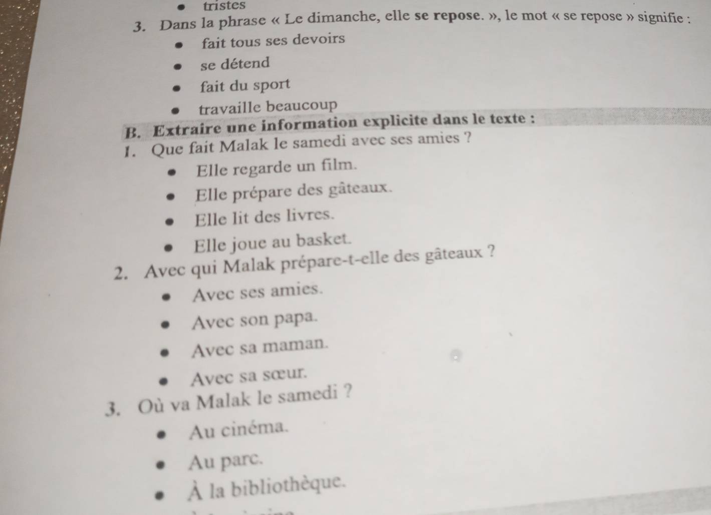 tristes
3. Dans la phrase « Le dimanche, elle se repose. », le mot « se repose » signifie :
fait tous ses devoirs
se détend
fait du sport
travaille beaucoup
B. Extraire une information explicite dans le texte :
1. Que fait Malak le samedi avec ses amies ?
Elle regarde un film.
Elle prépare des gâteaux.
Elle lit des livres.
Elle joue au basket.
2. Avec qui Malak prépare-t-elle des gâteaux ?
Avec ses amies.
Avec son papa.
Avec sa maman.
Avec sa sœur.
3. Où va Malak le samedi ?
Au cinéma.
Au parc.
À la bibliothèque.