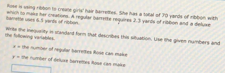 Rose is using ribbon to create girls' hair barrettes. She has a total of 70 yards of ribbon with 
which to make her creations. A regular barrette requires 2.3 yards of ribbon and a deluxe 
barrette uses 6.5 yards of ribbon. 
Write the inequality in standard form that describes this situation. Use the given numbers and 
the following variables.
x= the number of regular barrettes Rose can make
y= the number of deluxe barrettes Rose can make