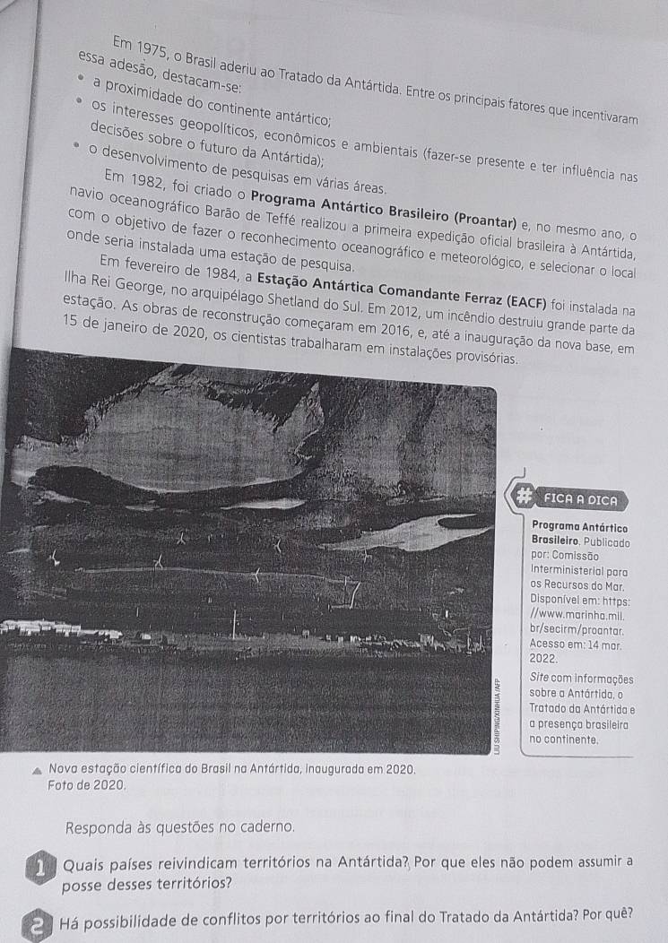 essa adesão, destacam-se:
Em 1975, o Brasil aderiu ao Tratado da Antártida. Entre os principais fatores que incentivaram
a proximidade do continente antártico;
os interesses geopolíticos, econômicos e ambientais (fazer-se presente e ter influência nas
decisões sobre o futuro da Antártida);
desenvolvimento de pesquisas em várias áreas.
Em 1982, foi criado o Programa Antártico Brasileiro (Proantar) e, no mesmo ano, o
navio oceanográfico Barão de Teffé realizou a primeira expedição oficial brasileira à Antártida,
com o objetivo de fazer o reconhecimento oceanográfico e meteorológico, e selecionar o local
onde seria instalada uma estação de pesquisa.
Em fevereiro de 1984, a Estação Antártica Comandante Ferraz (EACF) foi instalada na
Ilha Rei George, no arquipélago Shetland do Sul. Em 2012, um incêndio destruiu grande parte da
estação. As obras de reconstrução começaram em 2016, e, até a inauguração da nova base, em
15 de janeiro de 2020, os cientistas trabalharam 
CA A DICA
rama Antártico
ileiro, Publicado
Comissão
ministerial para
cursos do Mar.
nível em: https:
w.marinha.mil.
cirm/proantar.
so em: 14 mar.
.
com informações
a Antártida, o
do da Antártida e
sença brasileira
ntinente.
Nova estação científica do Brasil na Antártida, inaugurada em 2020.
Foto de 2020.
Responda às questões no caderno.
Quais países reivindicam territórios na Antártida? Por que eles não podem assumir a
posse desses territórios?
Há possibilidade de conflitos por territórios ao final do Tratado da Antártida? Por quê?