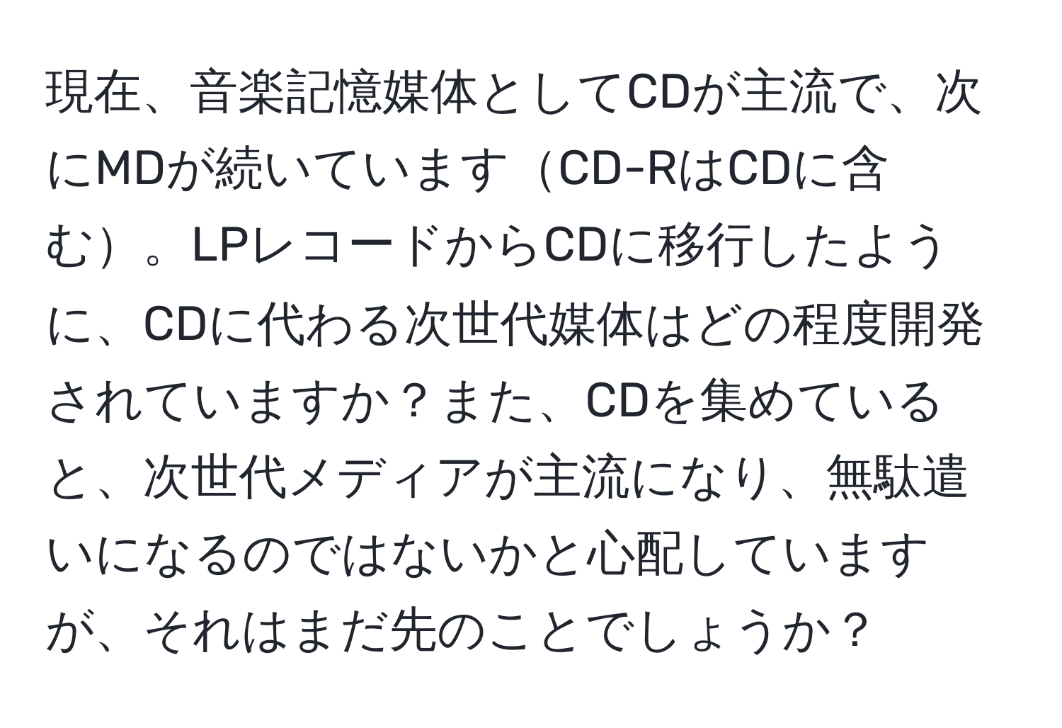 現在、音楽記憶媒体としてCDが主流で、次にMDが続いていますCD-RはCDに含む。LPレコードからCDに移行したように、CDに代わる次世代媒体はどの程度開発されていますか？また、CDを集めていると、次世代メディアが主流になり、無駄遣いになるのではないかと心配していますが、それはまだ先のことでしょうか？