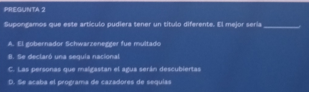 PREGUNTA 2
Supongamos que este artículo pudiera tener un título diferente. El mejor sería_
A. El gobernador Schwarzenegger fue multado
B. Se declaró una sequia nacional
C. Las personas que malgastan el agua serán descubiertas
D. Se acaba el programa de cazadores de sequías