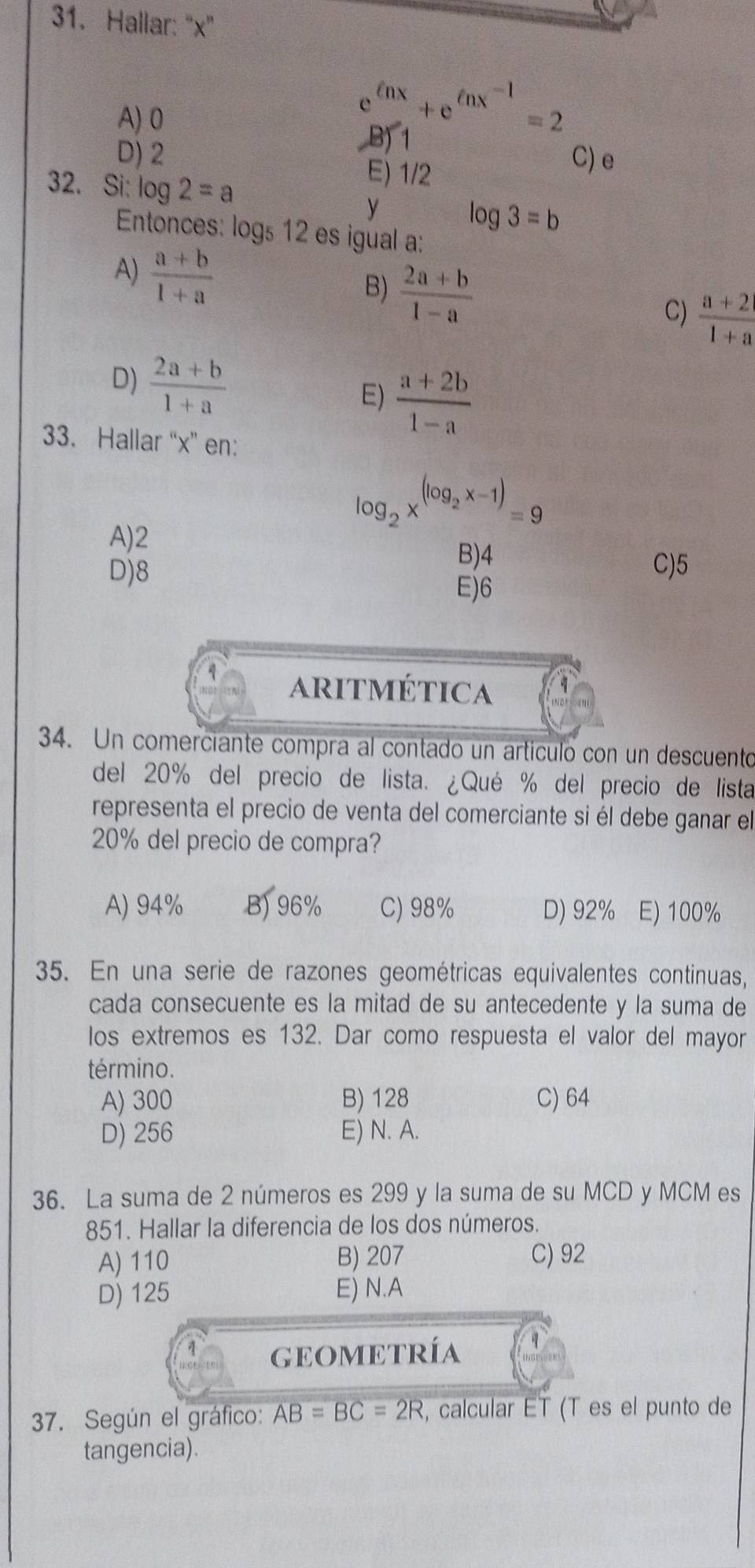 Hallar: ' x"
A) 0
e enx+e^(ln x^-1)=2
B) 1
D) 2 C) e
32. Si: log 2=a
E) 1/2
y
log 3=b
Entonces: logs 12 es igual a:
A)  (a+b)/1+a 
B)  (2a+b)/1-a 
C)  (a+2)/1+a 
D)  (2a+b)/1+a  E)  (a+2b)/1-a 
33. Hallar “ x ” en:
log _2x^((log _2)x-1)=9
A) 2
B) 4
D) 8 C) 5
E) 6
aritmética
34. Un comerciante compra al contado un artículo con un descuento
del 20% del precio de lista. ¿Qué % del precio de lista
representa el precio de venta del comerciante si él debe ganar el
20% del precio de compra?
A) 94% B) 96% C) 98% D) 92% E) 100%
35. En una serie de razones geométricas equivalentes continuas,
cada consecuente es la mitad de su antecedente y la suma de
los extremos es 132. Dar como respuesta el valor del mayor
término.
A) 300 B) 128 C) 64
D) 256 E) N. A.
36. La suma de 2 números es 299 y la suma de su MCD y MCM es
851. Hallar la diferencia de los dos números.
A) 110 B) 207 C) 92
D) 125 E) N.A
1 GEOMETRíA
37. Según el gráfico: AB=BC=2R , calcular ET (T es el punto de
tangencia).