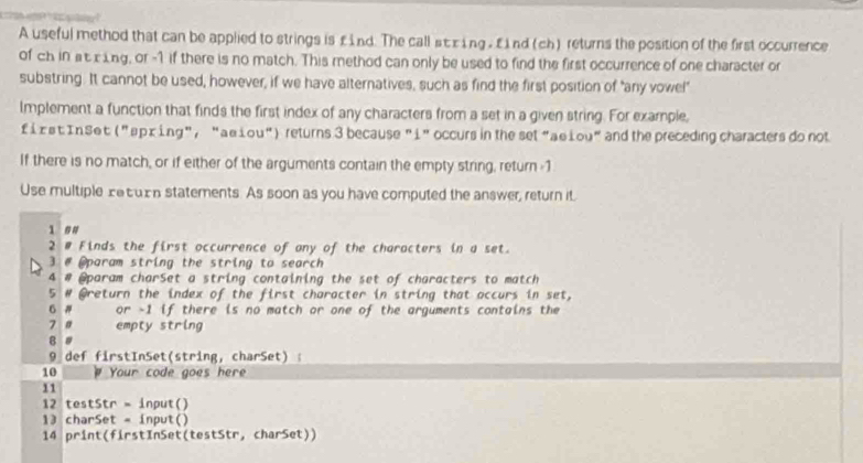 A useful method that can be applied to strings is £ ind. The call st xing , £ nd (ch) returns the position of the first occurrence 
of ch in at cing, or -1 if there is no match. This method can only be used to find the first occurrence of one character or 
substring. It cannot be used, however, if we have alternatives, such as find the first position of "any vowe!" 
Implement a function that finds the first index of any characters from a set in a given string. For example, 
f i xst InSet ("ョpx ing", “aešou") returns 3 because "i" occurs in the set"aeLou" and the preceding characters do not 
If there is no match, or if either of the arguments contain the empty string, return -1
Use multiple xetu£n statements. As soon as you have computed the answer, return it. 
1 # # 
2 # Finds the first occurrence of any of the characters in a set. 
3 # @param string the string to search 
4 # @param charSet a string containing the set of characters to match 
5 # @return the index of the first character in string that accurs in set, 
G # or -1 if there is no match or one of the arguments contains the 
7 a empty string 
B # 
9 def firstInSet(string, charSet) : 
10 ρ Your code goes here 
11 
12 testStr = input() 
13 charSet = input() 
14 print(firstInSet(testStr, charSet))