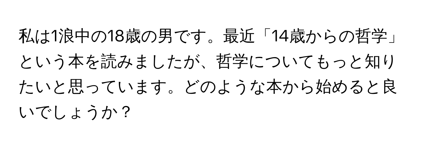 私は1浪中の18歳の男です。最近「14歳からの哲学」という本を読みましたが、哲学についてもっと知りたいと思っています。どのような本から始めると良いでしょうか？