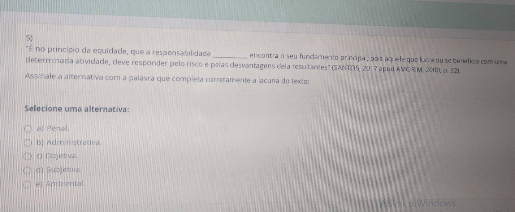 ''É no princípio da equidade, que a responsabilidade _encontra o seu fundamento principal, pois aquele que lucra ou se beneficia com uma
determinada atividade, deve responder pelo risco e pelas desvantagens dela resultantes'' (SANTOS, 2017 apud AMORIM, 2000, p. 32).
Assinale a alternativa com a palavra que completa corretamente a lacuna do texto:
Selecione uma alternativa:
a) Penal.
b) Administrativa.
c) Objetiva.
d) Subjetiva.
e) Ambiental.
Ativar o Windows