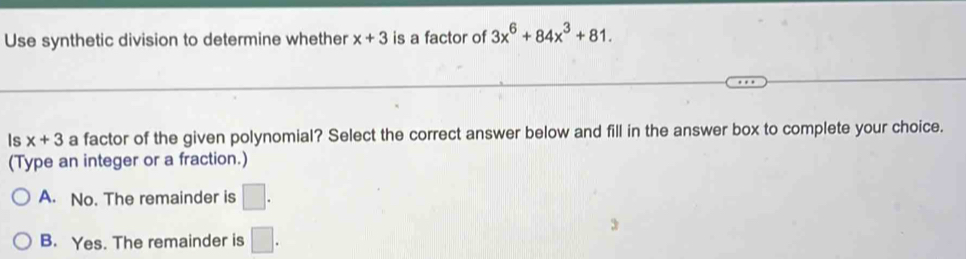 Use synthetic division to determine whether x+3 is a factor of 3x^6+84x^3+81. 
Is x+3 a factor of the given polynomial? Select the correct answer below and fill in the answer box to complete your choice.
(Type an integer or a fraction.)
A. No. The remainder is □.
B. Yes. The remainder is □.