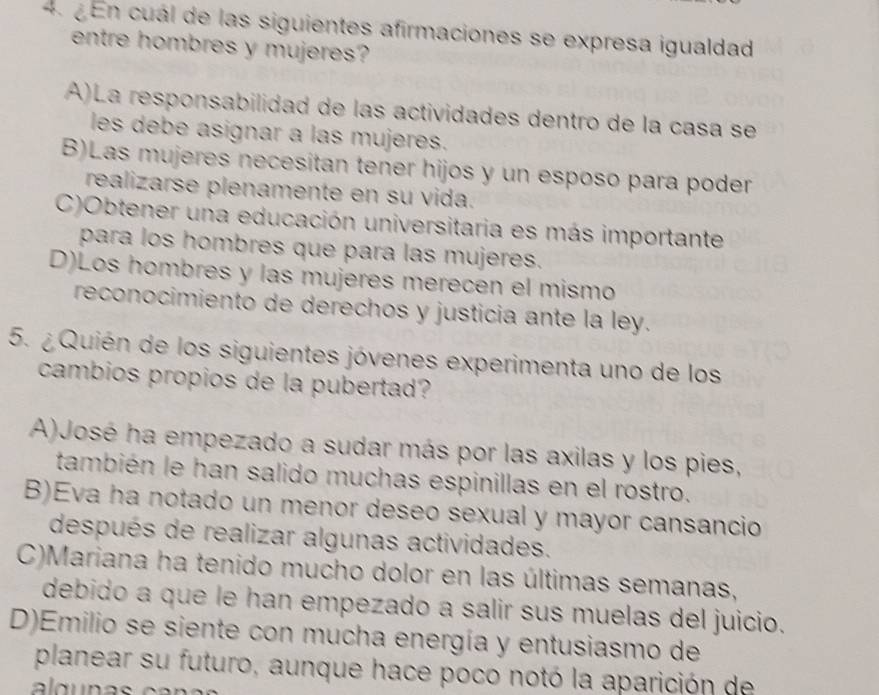 En cuál de las siguientes afirmaciones se expresa igualdad
entre hombres y mujeres?
A)La responsabilidad de las actividades dentro de la casa se
les debe asignar a las mujeres.
B)Las mujeres necesitan tener hijos y un esposo para poder
realizarse plenamente en su vida.
C)Obtener una educación universitaria es más importante
para los hombres que para las mujeres.
D)Los hombres y las mujeres merecen el mismo
reconocimiento de derechos y justicia ante la ley.
5. ¿ Quién de los siguientes jóvenes experimenta uno de los
cambios propios de la pubertad?
A)José ha empezado a sudar más por las axilas y los pies,
también le han salido muchas espinillas en el rostro.
B)Eva ha notado un menor deseo sexual y mayor cansancio
después de realizar algunas actividades.
C)Mariana ha tenido mucho dolor en las últimas semanas,
debido a que le han empezado a salir sus muelas del juicio.
D)Emilio se siente con mucha energía y entusiasmo de
planear su futuro, aunque hace poco notó la aparición de