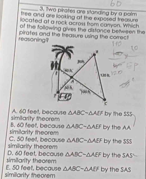 Two pirates are standing by a palm
tree and are looking at the exposed treasure 
located at a rock across from canyon. Which
of the following gives the distance between the
pirates and the treasure using the correct
reasoning?
A. 60 feet, because △ ABCsim △ AEF by the SSS
similarity theorem
B. 60 feet, because △ ABCsim △ AEF by the AA
similarity theorem
C. 50 feet, because △ ABCsim △ AEF by the SSS
similarity theorem
D. 60 feet, because △ ABCsim △ AEF by the SAS
similarity theorem
E. 50 feet, because △ ABCsim △ AEF by the SAS
similarity theorem