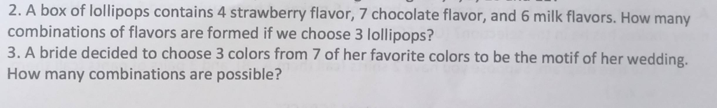 A box of lollipops contains 4 strawberry flavor, 7 chocolate flavor, and 6 milk flavors. How many 
combinations of flavors are formed if we choose 3 lollipops? 
3. A bride decided to choose 3 colors from 7 of her favorite colors to be the motif of her wedding. 
How many combinations are possible?