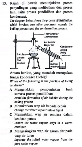 Rajah di bawah menunjukkan proses
penyulingan yang melibatkan dua proses
lain, iaitu proses pendidihan dan proses
kondensasi.
The diagram below shows the process of distillation,
which involves two other processes, namely the
boiling process and the condensation process.
Antara berikut, yang manakah merupakan
fungsi kondenser Liebig?
Which of the following is the function of Liebig
condenser?
A Mengelakkan pembentukan buih
semasa proses pendidihan
Avoid the formation of air bubbles during the
boiling process
B Menukarkan wap air kepada cecair
Change the water vapour into a liquid
C Memastikan wap air sentiasa dalam
keadaan panas
Ensure the water vapour stays in a warm
condition
D Mengasingkan wap air garam daripada
wap air tulen
Separate the salted water vapour from the
pure water vapour