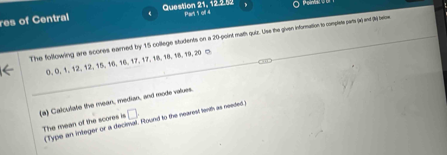 Question 21, 12.2.52 , 
res of Central 
< Part 1 of 4 
The following are scores earned by  15 college students on a 20 -point math quiz. Use the given information to complete parts (a) and (b) below.
0, 0, 1, 12, 12, 15, 16, 16, 17, 17, 18, 18, 18, 19, 20 - 
(a) Calculate the mean, median, and mode values. 
The mean of the scores is □. 
(Type an integer or a decimal. Round to the nearest tenth as needed.)