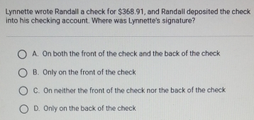 Lynnette wrote Randall a check for $368.91, and Randall deposited the check
into his checking account. Where was Lynnette's signature?
A. On both the front of the check and the back of the check
B. Only on the front of the check
C. On neither the front of the check nor the back of the check
D. Only on the back of the check