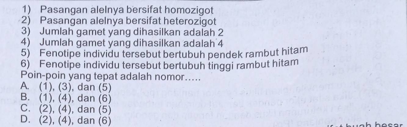 Pasangan alelnya bersifat homozigot
2) Pasangan alelnya bersifat heterozigot
3) Jumlah gamet yang dihasilkan adalah 2
4) Jumlah gamet yang dihasilkan adalah 4
5) Fenotipe individu tersebut bertubuh pendek rambut hitam
6) Fenotipe individu tersebut bertubuh tinggi rambut hitam
Poin-poin yang tepat adalah nomor.....
A. (1),(3) , dan (5)
B. (1),(4) , dan (6)
C. (2),(4) , dan (5
D. (2),(4) , dan (6)