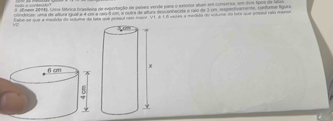 todo o conteúdo? 
9. (Enem 2015). Uma fábrica brasileira de exportação de peixes vende para o exterior atum em conserva, em dois tipos de latas 
cilindricas: uma de altura igual a 4 cm e raio 6 cm, e outra de altura desconhecida e raio de 3 cm, respectivamente, conforme figura. 
Sabe-se que a medida do volume da lata que possuí raio maior, V1. é 1,6 vezes a medida do volume da lata que possuí raio menor. 
V2