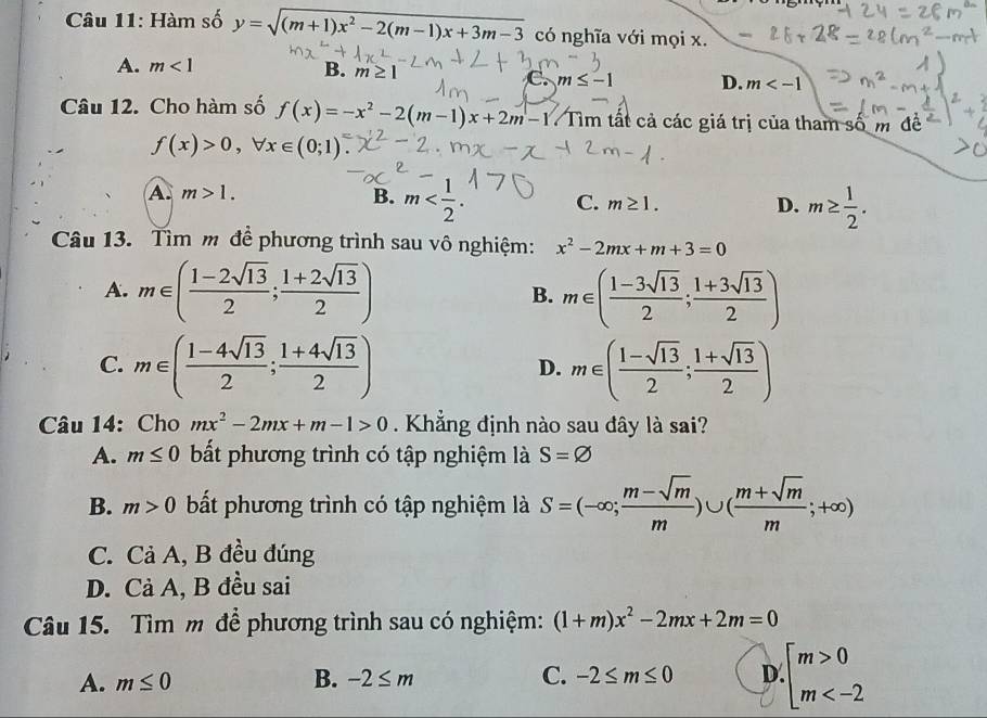 Hàm số y=sqrt((m+1)x^2-2(m-1)x+3m-3) có nghĩa với mọi x.
A. m<1</tex> B. m≥ 1 D. m
Câu 12. Cho hàm số f(x)=-x^2-2(m-1)x+2m-1 Tìm tất cả các giá trị của tham số m đề
f(x)>0,forall x∈ (0;1)
A. m>1.
B. m C. m≥ 1. D. m≥  1/2 .
Câu 13. Tìm m để phương trình sau vô nghiệm: x^2-2mx+m+3=0
A. m∈ ( (1-2sqrt(13))/2 ; (1+2sqrt(13))/2 ) m∈ ( (1-3sqrt(13))/2 ; (1+3sqrt(13))/2 )
B.
C. m∈ ( (1-4sqrt(13))/2 ; (1+4sqrt(13))/2 ) m∈ ( (1-sqrt(13))/2 ; (1+sqrt(13))/2 )
D.
Câu 14: Cho mx^2-2mx+m-1>0 Khẳng định nào sau đây là sai?
A. m≤ 0 bất phương trình có tập nghiệm là S=varnothing
B. m>0 bất phương trình có tập nghiệm là S=(-∈fty ; (m-sqrt(m))/m )∪ ( (m+sqrt(m))/m ;+∈fty )
C. Cả A, B đều đúng
D. Cả A, B đều sai
Câu 15. Tìm m để phương trình sau có nghiệm: (1+m)x^2-2mx+2m=0
A. m≤ 0 B. -2≤ m C. -2≤ m≤ 0 D beginarrayl m>0 m