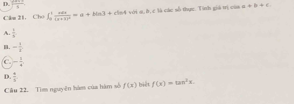 D.  2asqrt(5)/5 . a+b+c. 
Câu 21. Cho ∈t _0^(1frac xdx)(x+3)^2=a+bln 3+cln 4 với α, b, c là các số thực. Tính giá trị của
A.  1/5 .
B. - 1/2 .
C. - 1/4 .
D.  4/5 . 
Câu 22. Tìm nguyên hàm của hàm số f(x) biết f(x)=tan^2x.