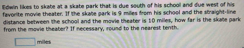 Edwin likes to skate at a skate park that is due south of his school and due west of his 
favorite movie theater. If the skate park is 9 miles from his school and the straight-line 
distance between the school and the movie theater is 10 miles, how far is the skate park 
from the movie theater? If necessary, round to the nearest tenth.
□ miles