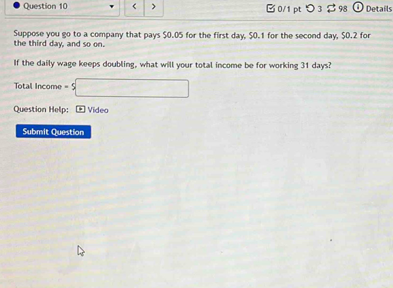 $0.05 for the first day, $0.1 for the second day, $0.2 for 
the third day, and so on. 
If the daily wage keeps doubling, what will your total income be for working 31 days? 
Total Income =$□
Question Help: * Video 
Submit Question