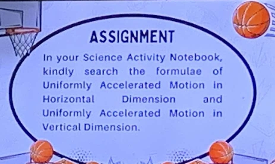 ASSIGNMENT 
In your Science Activity Notebook, 
kindly search the formulae of 
Uniformly Accelerated Motion in 
Horizontal Dimension and 
Uniformly Accelerated Motion in 
Vertical Dimension.