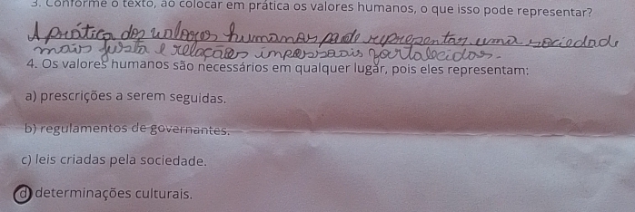 Conforme o texto, ão colocar em prática os valores humanos, o que isso pode representar?
4. Os valores humanos são necessários em qualquer lugăr, pois eles representam:
a) prescrições a serem seguidas.
b) regulamentos de governantes.
c) leis criadas pela sociedade.
d) determinações culturais.