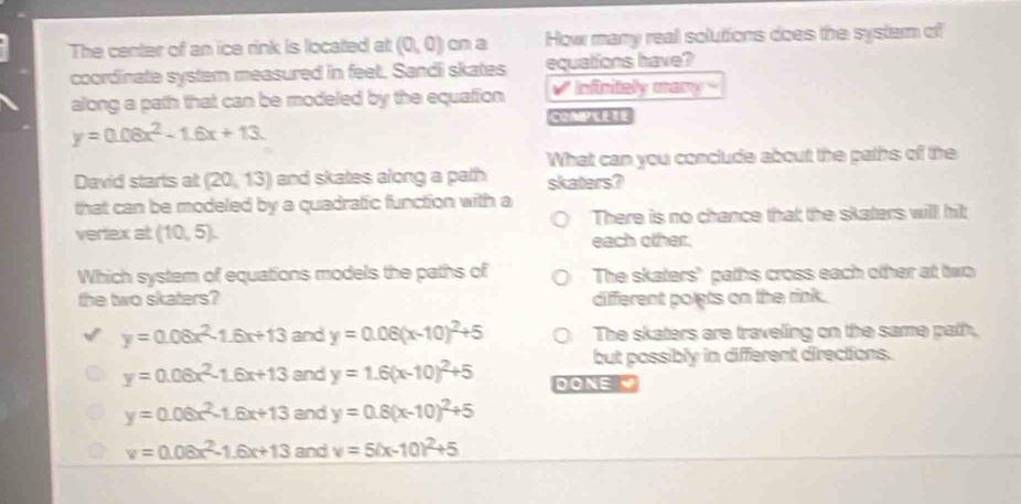 The center of an ice rink is located at (0,0) cn a How many real solutions does the system of
coordinate systern measured in feet. Sandi skates equations have?
along a path that can be modeled by the equation V Infinitely many 
COAIP
y=0.08x^2-1.6x+13. 
What can you conclude about the paths of the
David starts at (20,13) and skates along a path skaters?
that can be modeled by a quadratic function with a
There is no chance that the skaters will hit
vertex at (10,5). each other.
Which system of equations models the paths of The skaters" paths cross each other at two
the two skaters? different polets on the rink .
y=0.08x^2-1.6x+13 and y=0.06(x-10)^2+5 The skaters are traveling on the same path,
but possibly in different directions.
y=0.06x^2-1.6x+13 and y=1.6(x-10)^2+5 DONE
y=0.06x^2-1.6x+13 and y=0.8(x-10)^2+5
v=0.08x^2-1.6x+13 and v=5(x-10)^2+5