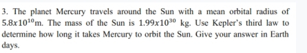 The planet Mercury travels around the Sun with a mean orbital radius of
5.8x10^(10)m. The mass of the Sun is 1.99x10^(30)kg. Use Kepler's third law to 
determine how long it takes Mercury to orbit the Sun. Give your answer in Earth 
days.