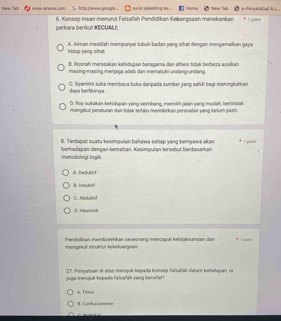 New Tab www.airasia.com http://www.google... surat pekeliling ke... Home New Tab e-PenyataGaji & L...
6. Konsep insan menurut Falsafah Pendidikan Kebangsaan menekankan 1 point
perkara berikut KECUALI;
A. Aiman mestilah mempunyai tubuh badan yang sihat dengan mengamalkan gaya
hidup yang sihat
B. Rosnah merasakan kehidupan beragama dan atheis tidak berbeza asalkan
masing-masing menjaga adab dan mematuhi undang-undang.
C. Syamimi suka membaca buku daripada sumber yang sahih bagi meningkatkan
daya berfikirnya
D. Roy sukakan kehidupan yang seimbang, memilih jalan yang mudah, bertindak
mengikut peraturan dan tidak terlalu memikirkan persoalan yang belum pasti.
8. Terdapat suatu kesimpulan bahawa setiap yang bernyawa akan 1 point
berhadapan dengan kematian. Kesimpulan tersebut berdasarkan
metodologi logik.
A. Deduktif
B. Induktif
C. Abduktif
D. Heuristik
Pendidikan membolehkan seseorang mencapai kebijaksanaan dan 1 point
mengekal struktur kekeluargaan.
27. Penyataan di atas merujuk kepada konsep falsafah dalam kehidupan, ia
juga merujuk kepada falsafah yang bersifat?
A. Timur
B. Confucianisme
C Praktikal