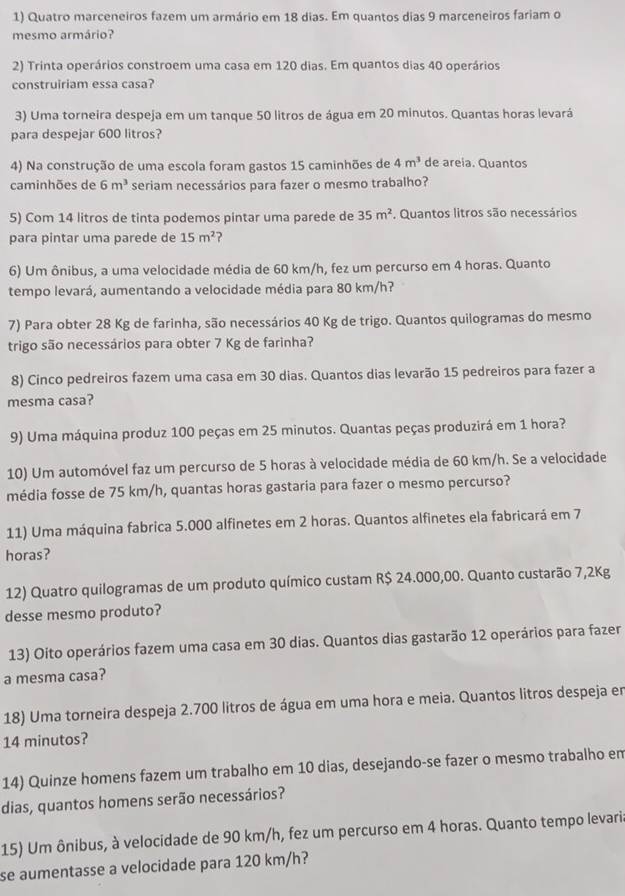 Quatro marceneiros fazem um armário em 18 dias. Em quantos dias 9 marceneiros fariam o
mesmo armário?
2) Trinta operários constroem uma casa em 120 dias. Em quantos dias 40 operários
construiriam essa casa?
3) Uma torneira despeja em um tanque 50 litros de água em 20 minutos. Quantas horas levará
para despejar 600 litros?
4) Na construção de uma escola foram gastos 15 caminhões de 4m^3 de areia. Quantos
caminhões de 6m^3 seriam necessários para fazer o mesmo trabalho?
5) Com 14 litros de tinta podemos pintar uma parede de 35m^2. Quantos litros são necessários
para pintar uma parede de 15m^2 2
6) Um ônibus, a uma velocidade média de 60 km/h, fez um percurso em 4 horas. Quanto
tempo levará, aumentando a velocidade média para 80 km/h?
7) Para obter 28 Kg de farinha, são necessários 40 Kg de trigo. Quantos quilogramas do mesmo
trigo são necessários para obter 7 Kg de farinha?
8) Cinco pedreiros fazem uma casa em 30 dias. Quantos dias levarão 15 pedreiros para fazer a
mesma casa?
9) Uma máquina produz 100 peças em 25 minutos. Quantas peças produzirá em 1 hora?
10) Um automóvel faz um percurso de 5 horas à velocidade média de 60 km/h. Se a velocidade
média fosse de 75 km/h, quantas horas gastaria para fazer o mesmo percurso?
11) Uma máquina fabrica 5.000 alfinetes em 2 horas. Quantos alfinetes ela fabricará em 7
horas?
12) Quatro quilogramas de um produto químico custam R$ 24.000,00. Quanto custarão 7,2Kg
desse mesmo produto?
13) Oito operários fazem uma casa em 30 dias. Quantos dias gastarão 12 operários para fazer
a mesma casa?
18) Uma torneira despeja 2.700 litros de água em uma hora e meia. Quantos litros despeja en
14 minutos?
14) Quinze homens fazem um trabalho em 10 dias, desejando-se fazer o mesmo trabalho em
dias, quantos homens serão necessários?
15) Um ônibus, à velocidade de 90 km/h, fez um percurso em 4 horas. Quanto tempo levari.
se aumentasse a velocidade para 120 km/h?