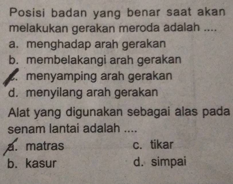 Posisi badan yang benar saat akan
melakukan gerakan meroda adalah ....
a. menghadap arah gerakan
b. membelakangi arah gerakan. menyamping arah gerakan
d. menyilang arah gerakan
Alat yang digunakan sebagai alas pada
senam lantai adalah ....
a. matras c. tikar
b. kasur d. simpai