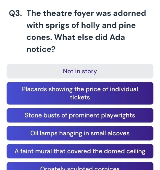 The theatre foyer was adorned
with sprigs of holly and pine
cones. What else did Ada
notice?
Not in story
Placards showing the price of individual
tickets
Stone busts of prominent playwrights
Oil lamps hanging in small alcoves
A faint mural that covered the domed ceiling
Ornately sculpted cornices