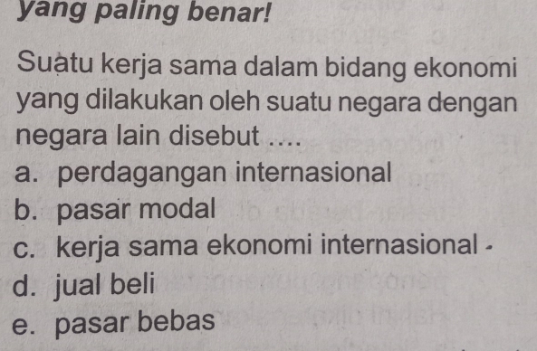 yang paling benar!
Suậtu kerja sama dalam bidang ekonomi
yang dilakukan oleh suatu negara dengan
negara lain disebut ....
a. perdagangan internasional
b. pasar modal
c. kerja sama ekonomi internasional -
d. jual beli
e. pasar bebas