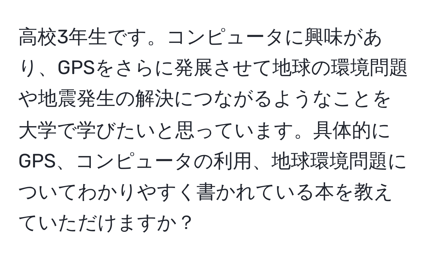 高校3年生です。コンピュータに興味があり、GPSをさらに発展させて地球の環境問題や地震発生の解決につながるようなことを大学で学びたいと思っています。具体的にGPS、コンピュータの利用、地球環境問題についてわかりやすく書かれている本を教えていただけますか？