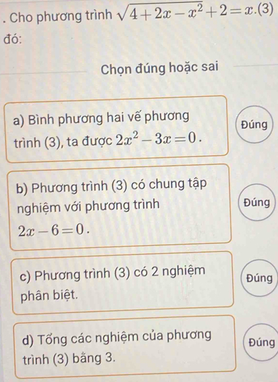 Cho phương trình sqrt(4+2x-x^2)+2=x.(3)
đó:
_Chọn đúng hoặc sai_
a) Bình phương hai vế phương Đúng
trình (3), ta được 2x^2-3x=0. 
b) Phương trình (3) có chung tập
nghiệm với phương trình Đúng
2x-6=0. 
c) Phương trình (3) có 2 nghiệm Đúng
phân biệt.
d) Tổng các nghiệm của phương Đúng
trình (3) bằng 3.