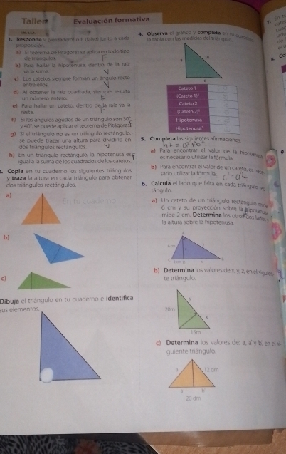 Taller Evaluación formativa
Cates
Lur
m a s t 4. Observa el gráfico y completa en fu cuade
Lido
1 Responde V (verdaderol o F (faiva) junto a cada la sabla con las medidas del mángula. 
proposición
ecu
a) El teorema de Pitágoras se aplica en todo tipo
de triángulos.
b) Para hallar la hipotenusa, dentró de la raíz 
aCơ
và la suma  
) Los catetos siempre forman un ángulo recto
entre ellos.
e) Al obtener la raíz cuadrada, siempre resulta |Careto Cateto 1
un número entero. F 1_1
e) Para hallar un cateto, dentro de la raíz va la (Cateto 2) Cabeto 2
resta.
f) Si los ángulos agudos de un trángulo son 30° Hipoterwisa
y 40 ''' se puede aplicar el teorema de Pitágoras' Hipotenusa'
g) Si el triángulo no es un triángulo rectángulo, 5. Completa las siguienes afrmaciones
dos triángulos rectángulos. se puede trazar una altura para dividirio en
h) En un triángulo rectánqulo, la hipotenusa es a) Para encontrar el valor de la hipotenuu 9.
igual a la suma de los cuadrados de los catetos es necesario utilizar la fórmula
.Copía en tu cuademo los siguientes triángulos b) Para encoritrar el valor de un cateto, es nesé
y traza la altura en cada triángulo para obtener sario utilizar la fórmula
dos triángulos rectángulos. 6. Calcula el lado que falta en cada triángulo rao
tángulo.
a) a Un cateto de un triángulo rectángulo m
6 cm y su proyección sobre la poteru
mide 2 cm. Determina los otros dos lados
la altura sobre la hipotenusa.
b)
b) Determina los valores de x, y, z, en el siguen
c] te triángulo.
Dibuja el triángulo en tu cuaderno e identífica
sus elementos.
c) Determina los valores de: a, a' y b, en el 
quiente triángulo.
20 dm