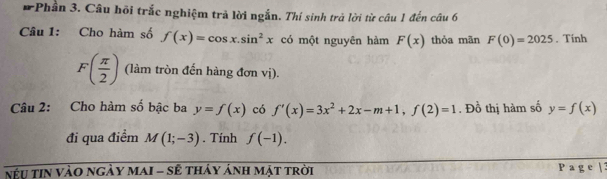 Phần 3. Câu hội trắc nghiệm trả lời ngắn. Thí sinh trả lời từ câu 1 đến câu 6 
Câu 1: Cho hàm số f(x)=cos x.sin^2x có một nguyên hàm F(x) thỏa mãn F(0)=2025. Tính
F( π /2 ) (làm tròn đến hàng đơn vị). 
Câu 2: Cho hàm số bậc ba y=f(x) có f'(x)=3x^2+2x-m+1, f(2)=1. Đồ thị hàm số y=f(x)
đi qua điểm M(1;-3). Tính f(-1). 
nu tin vào ngày maI - sẽ tháy ảnh mật trời P a g e