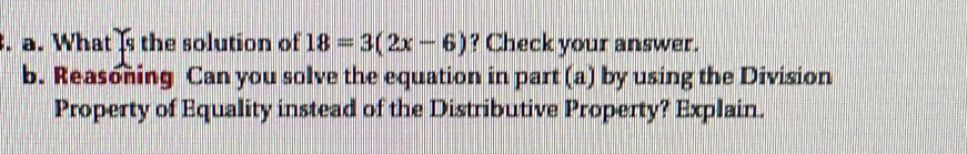 What (s the solution of 18=3(2x-6) ? Check your answer.
b. Reasoning Can you solve the equation in part (a) by using the Division
Property of Equality instead of the Distributive Property? Explain.